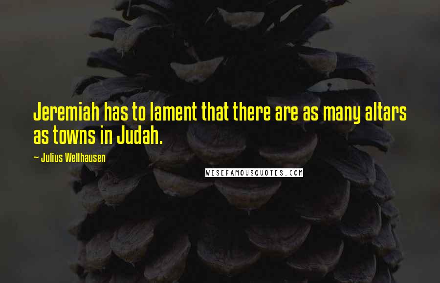 Julius Wellhausen Quotes: Jeremiah has to lament that there are as many altars as towns in Judah.
