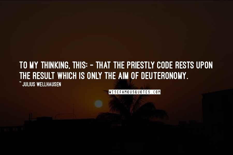 Julius Wellhausen Quotes: To my thinking, this: - that the Priestly Code rests upon the result which is only the aim of Deuteronomy.