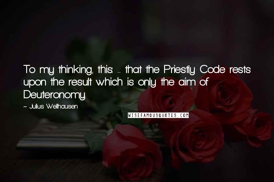 Julius Wellhausen Quotes: To my thinking, this: - that the Priestly Code rests upon the result which is only the aim of Deuteronomy.