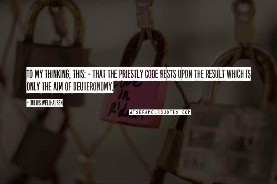 Julius Wellhausen Quotes: To my thinking, this: - that the Priestly Code rests upon the result which is only the aim of Deuteronomy.