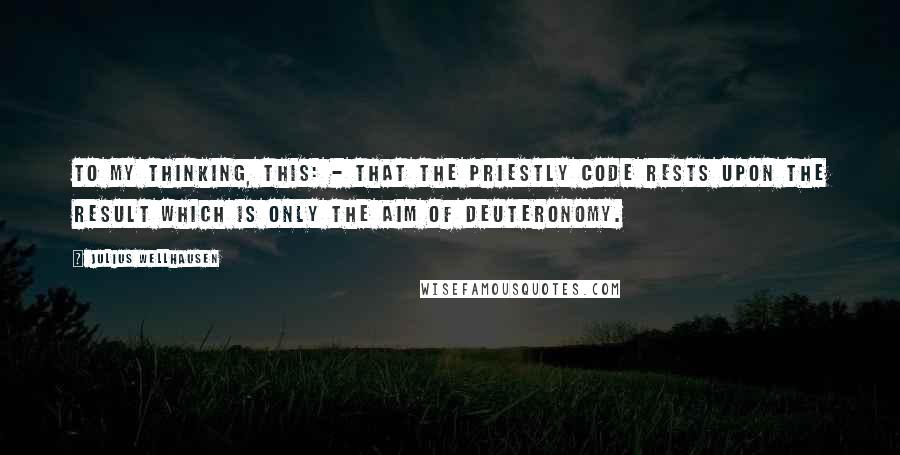 Julius Wellhausen Quotes: To my thinking, this: - that the Priestly Code rests upon the result which is only the aim of Deuteronomy.