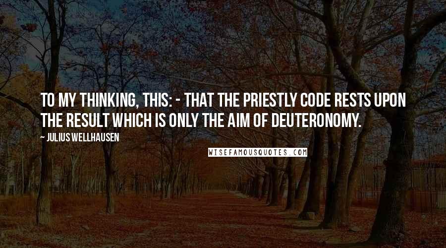 Julius Wellhausen Quotes: To my thinking, this: - that the Priestly Code rests upon the result which is only the aim of Deuteronomy.