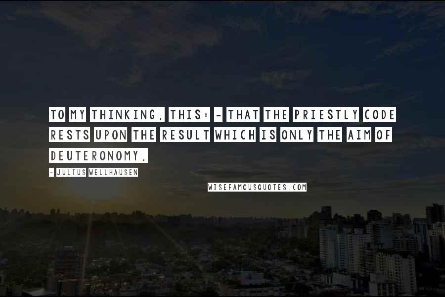 Julius Wellhausen Quotes: To my thinking, this: - that the Priestly Code rests upon the result which is only the aim of Deuteronomy.