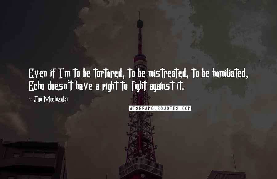 Jun Mochizuki Quotes: Even if I'm to be tortured, to be mistreated, to be humiliated, Echo doesn't have a right to fight against it.