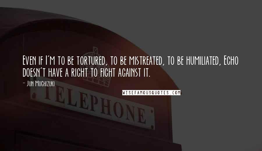 Jun Mochizuki Quotes: Even if I'm to be tortured, to be mistreated, to be humiliated, Echo doesn't have a right to fight against it.