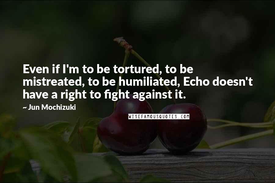 Jun Mochizuki Quotes: Even if I'm to be tortured, to be mistreated, to be humiliated, Echo doesn't have a right to fight against it.