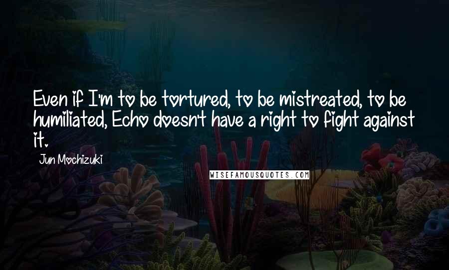 Jun Mochizuki Quotes: Even if I'm to be tortured, to be mistreated, to be humiliated, Echo doesn't have a right to fight against it.