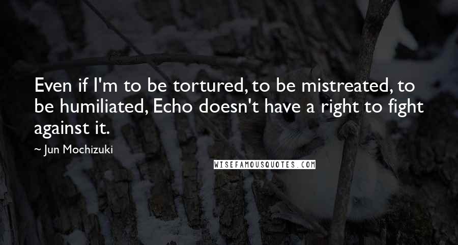 Jun Mochizuki Quotes: Even if I'm to be tortured, to be mistreated, to be humiliated, Echo doesn't have a right to fight against it.