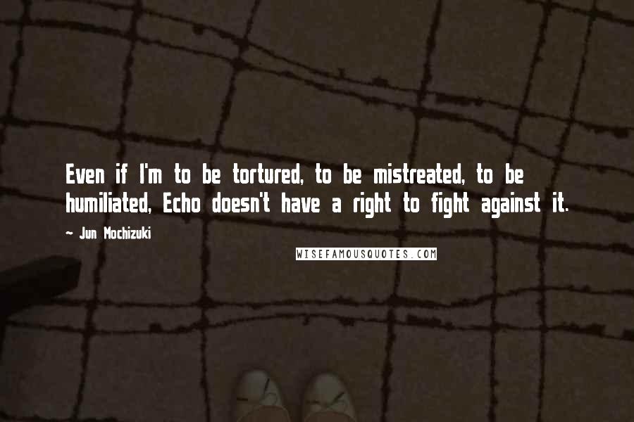 Jun Mochizuki Quotes: Even if I'm to be tortured, to be mistreated, to be humiliated, Echo doesn't have a right to fight against it.