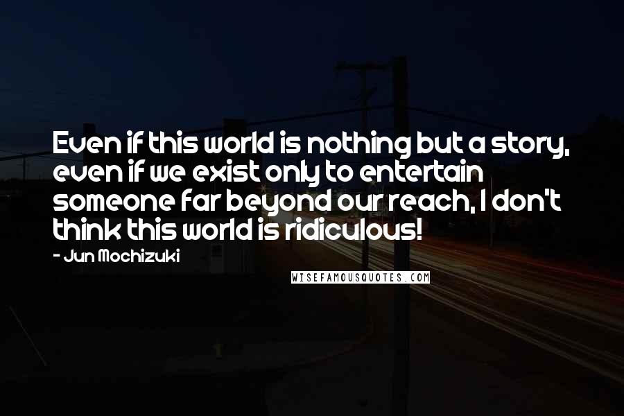 Jun Mochizuki Quotes: Even if this world is nothing but a story, even if we exist only to entertain someone far beyond our reach, I don't think this world is ridiculous!