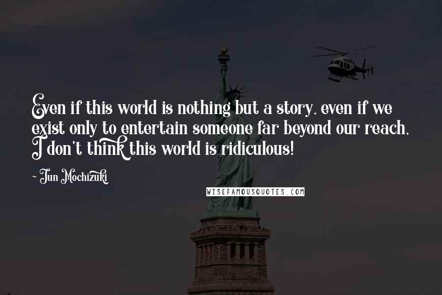 Jun Mochizuki Quotes: Even if this world is nothing but a story, even if we exist only to entertain someone far beyond our reach, I don't think this world is ridiculous!