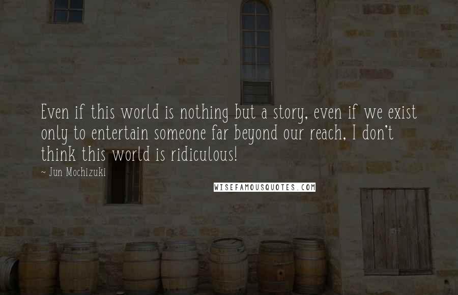 Jun Mochizuki Quotes: Even if this world is nothing but a story, even if we exist only to entertain someone far beyond our reach, I don't think this world is ridiculous!