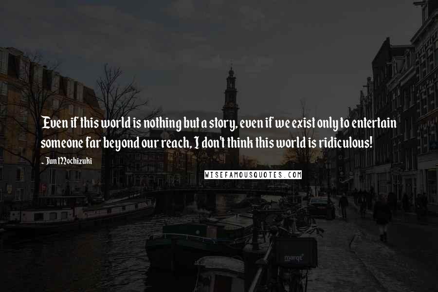 Jun Mochizuki Quotes: Even if this world is nothing but a story, even if we exist only to entertain someone far beyond our reach, I don't think this world is ridiculous!