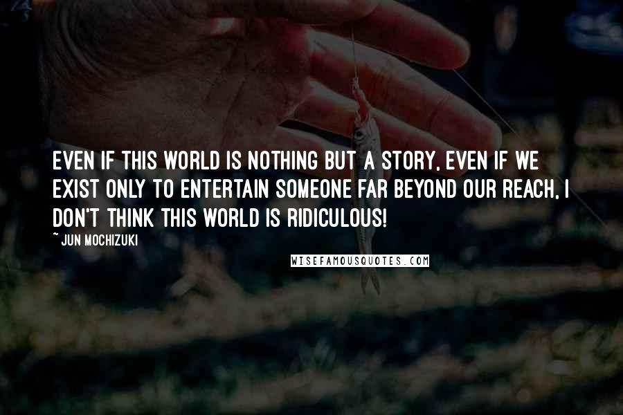 Jun Mochizuki Quotes: Even if this world is nothing but a story, even if we exist only to entertain someone far beyond our reach, I don't think this world is ridiculous!