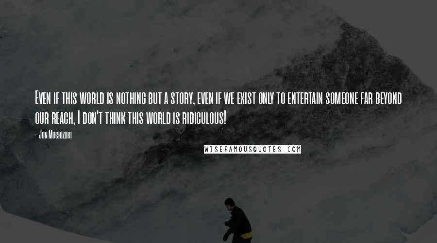 Jun Mochizuki Quotes: Even if this world is nothing but a story, even if we exist only to entertain someone far beyond our reach, I don't think this world is ridiculous!