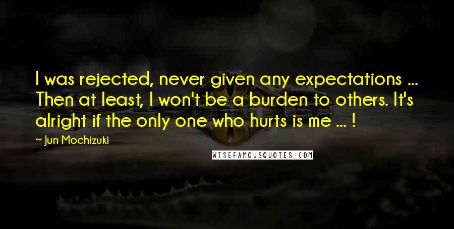 Jun Mochizuki Quotes: I was rejected, never given any expectations ... Then at least, I won't be a burden to others. It's alright if the only one who hurts is me ... !