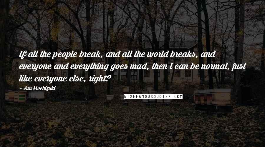 Jun Mochizuki Quotes: If all the people break, and all the world breaks, and everyone and everything goes mad, then I can be normal, just like everyone else, right?