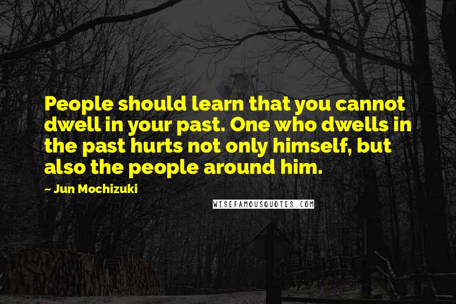 Jun Mochizuki Quotes: People should learn that you cannot dwell in your past. One who dwells in the past hurts not only himself, but also the people around him.