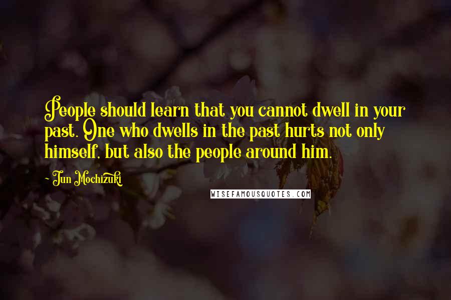 Jun Mochizuki Quotes: People should learn that you cannot dwell in your past. One who dwells in the past hurts not only himself, but also the people around him.