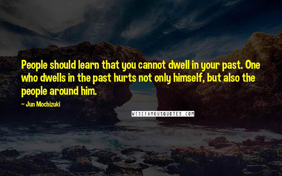 Jun Mochizuki Quotes: People should learn that you cannot dwell in your past. One who dwells in the past hurts not only himself, but also the people around him.