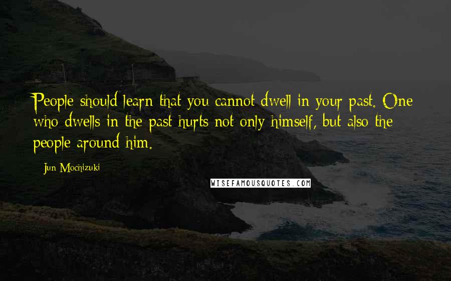 Jun Mochizuki Quotes: People should learn that you cannot dwell in your past. One who dwells in the past hurts not only himself, but also the people around him.