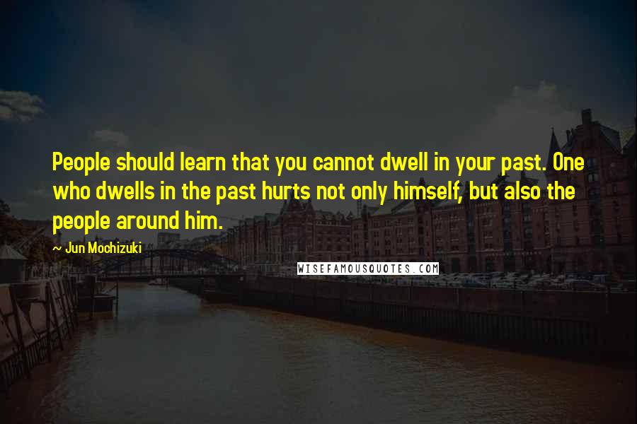 Jun Mochizuki Quotes: People should learn that you cannot dwell in your past. One who dwells in the past hurts not only himself, but also the people around him.