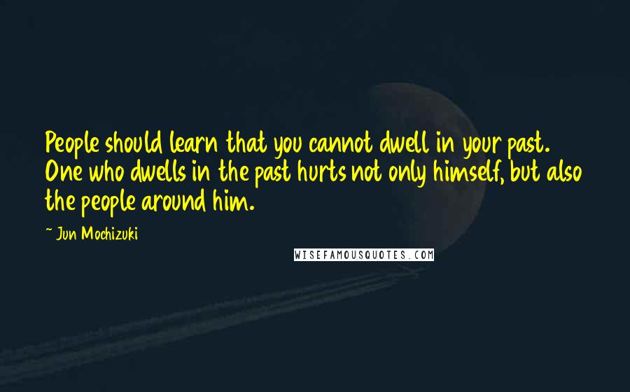 Jun Mochizuki Quotes: People should learn that you cannot dwell in your past. One who dwells in the past hurts not only himself, but also the people around him.