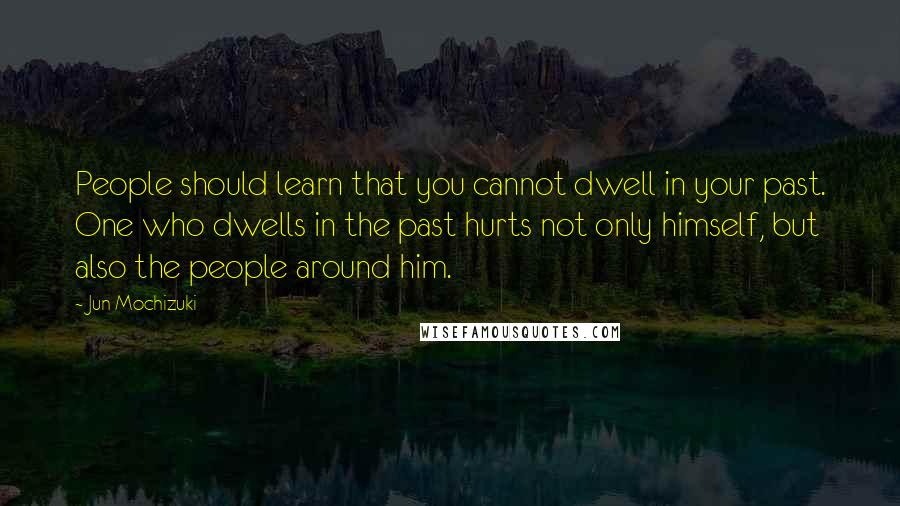 Jun Mochizuki Quotes: People should learn that you cannot dwell in your past. One who dwells in the past hurts not only himself, but also the people around him.