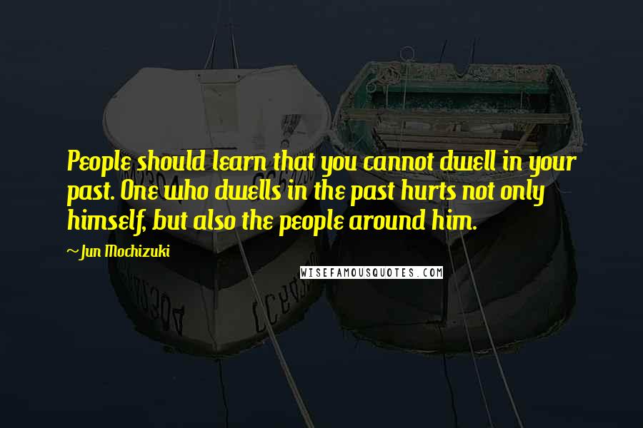 Jun Mochizuki Quotes: People should learn that you cannot dwell in your past. One who dwells in the past hurts not only himself, but also the people around him.