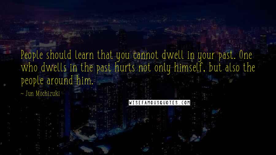 Jun Mochizuki Quotes: People should learn that you cannot dwell in your past. One who dwells in the past hurts not only himself, but also the people around him.