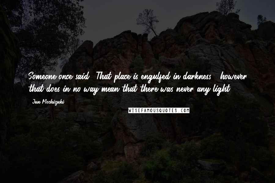 Jun Mochizuki Quotes: Someone once said, 'That place is engulfed in darkness'- however that does in no way mean that there was never any light.