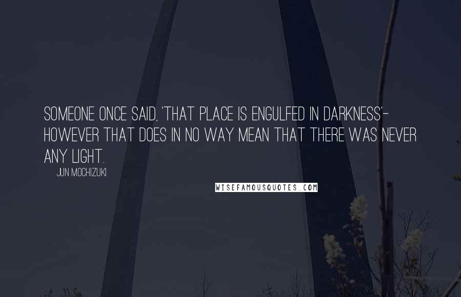 Jun Mochizuki Quotes: Someone once said, 'That place is engulfed in darkness'- however that does in no way mean that there was never any light.