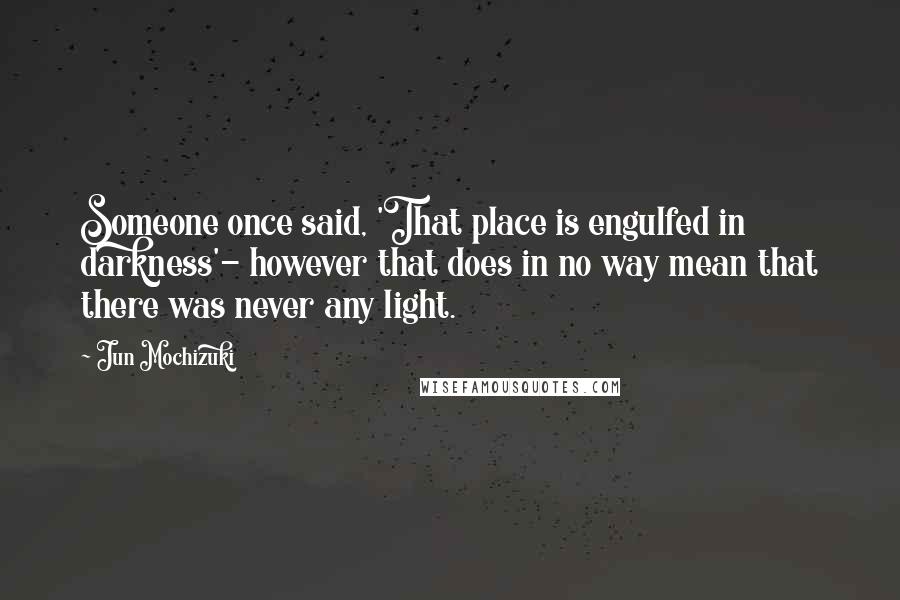 Jun Mochizuki Quotes: Someone once said, 'That place is engulfed in darkness'- however that does in no way mean that there was never any light.