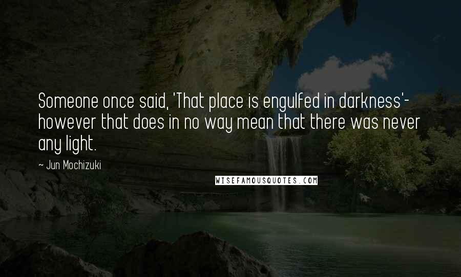 Jun Mochizuki Quotes: Someone once said, 'That place is engulfed in darkness'- however that does in no way mean that there was never any light.