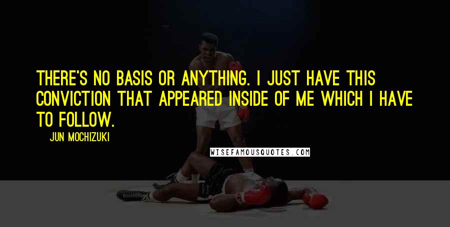 Jun Mochizuki Quotes: There's no basis or anything. I just have this conviction that appeared inside of me which I have to follow.