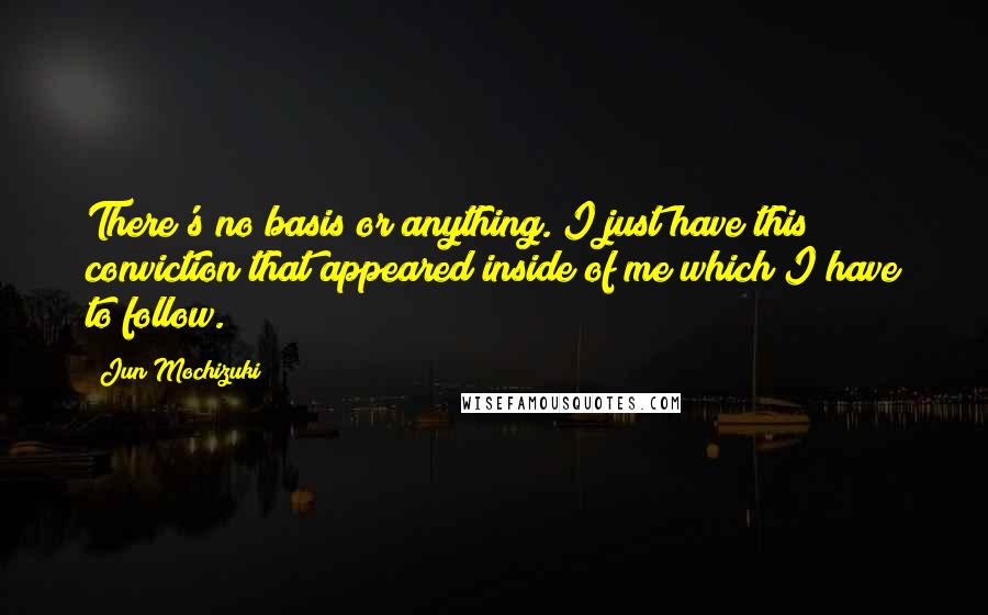 Jun Mochizuki Quotes: There's no basis or anything. I just have this conviction that appeared inside of me which I have to follow.