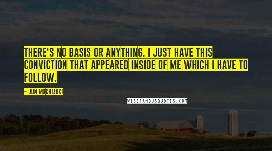 Jun Mochizuki Quotes: There's no basis or anything. I just have this conviction that appeared inside of me which I have to follow.