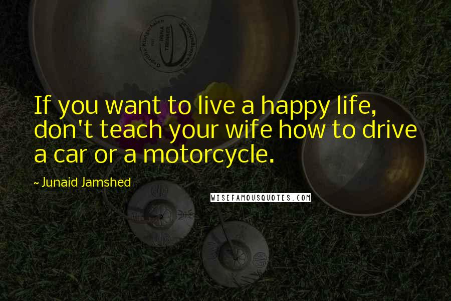 Junaid Jamshed Quotes: If you want to live a happy life, don't teach your wife how to drive a car or a motorcycle.