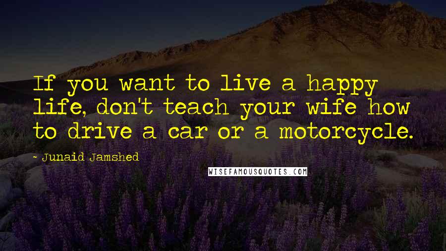 Junaid Jamshed Quotes: If you want to live a happy life, don't teach your wife how to drive a car or a motorcycle.