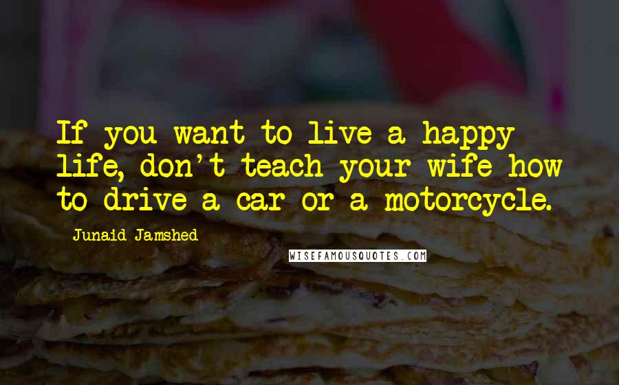 Junaid Jamshed Quotes: If you want to live a happy life, don't teach your wife how to drive a car or a motorcycle.