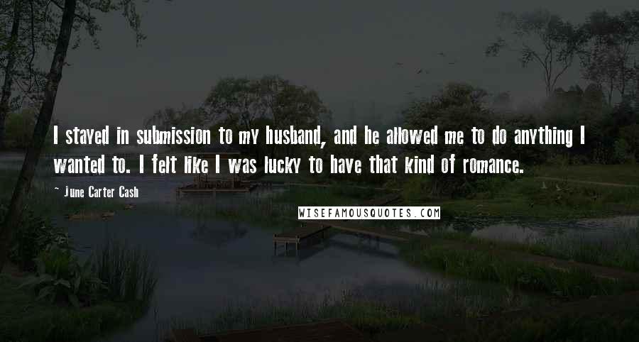 June Carter Cash Quotes: I stayed in submission to my husband, and he allowed me to do anything I wanted to. I felt like I was lucky to have that kind of romance.