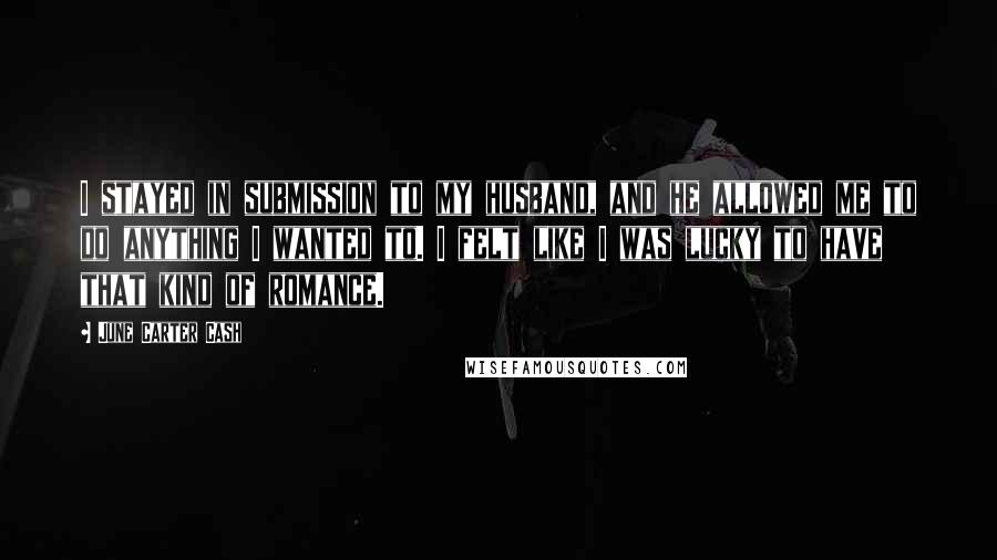 June Carter Cash Quotes: I stayed in submission to my husband, and he allowed me to do anything I wanted to. I felt like I was lucky to have that kind of romance.