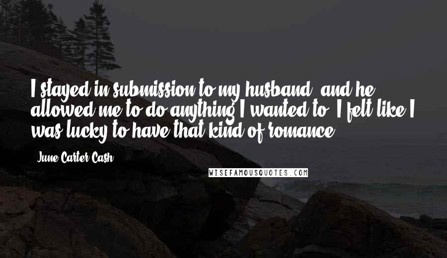 June Carter Cash Quotes: I stayed in submission to my husband, and he allowed me to do anything I wanted to. I felt like I was lucky to have that kind of romance.