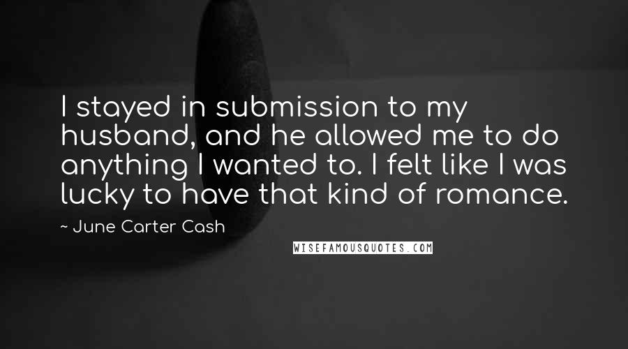 June Carter Cash Quotes: I stayed in submission to my husband, and he allowed me to do anything I wanted to. I felt like I was lucky to have that kind of romance.