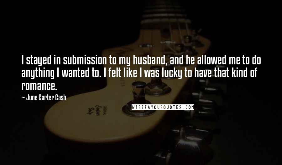 June Carter Cash Quotes: I stayed in submission to my husband, and he allowed me to do anything I wanted to. I felt like I was lucky to have that kind of romance.