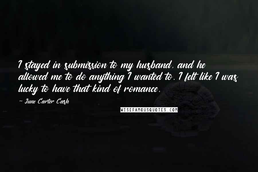 June Carter Cash Quotes: I stayed in submission to my husband, and he allowed me to do anything I wanted to. I felt like I was lucky to have that kind of romance.