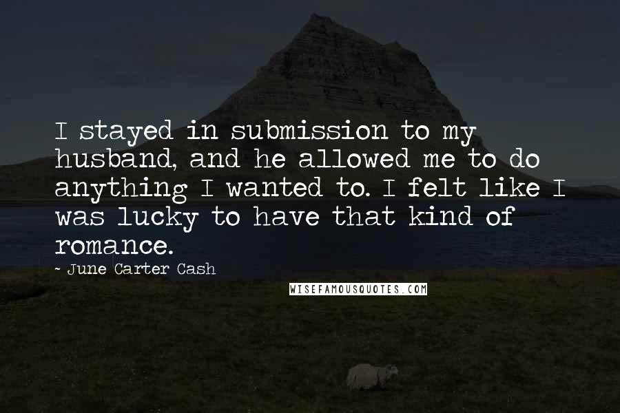 June Carter Cash Quotes: I stayed in submission to my husband, and he allowed me to do anything I wanted to. I felt like I was lucky to have that kind of romance.