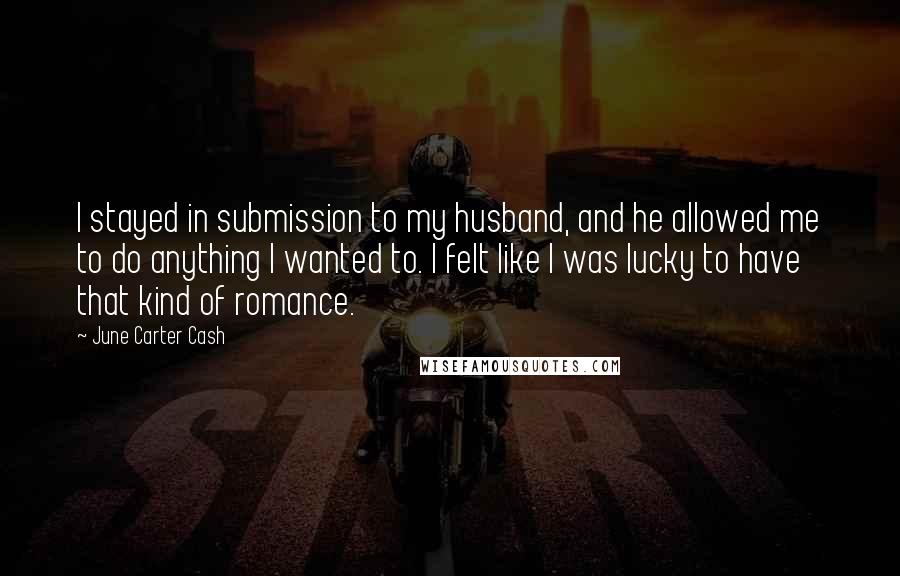 June Carter Cash Quotes: I stayed in submission to my husband, and he allowed me to do anything I wanted to. I felt like I was lucky to have that kind of romance.