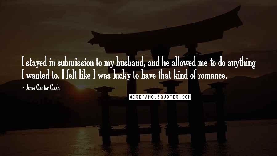 June Carter Cash Quotes: I stayed in submission to my husband, and he allowed me to do anything I wanted to. I felt like I was lucky to have that kind of romance.