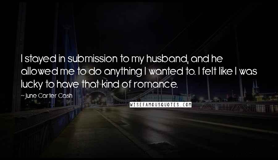 June Carter Cash Quotes: I stayed in submission to my husband, and he allowed me to do anything I wanted to. I felt like I was lucky to have that kind of romance.